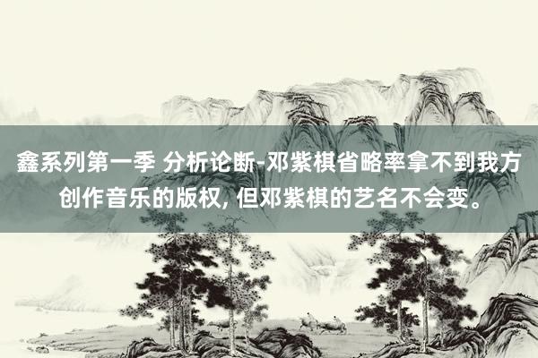 鑫系列第一季 分析论断-邓紫棋省略率拿不到我方创作音乐的版权， 但邓紫棋的艺名不会变。