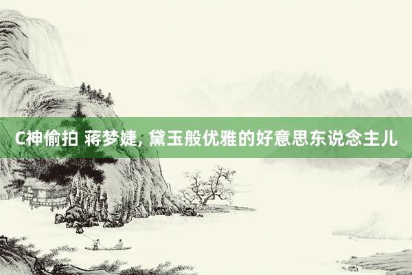 C神偷拍 蒋梦婕， 黛玉般优雅的好意思东说念主儿