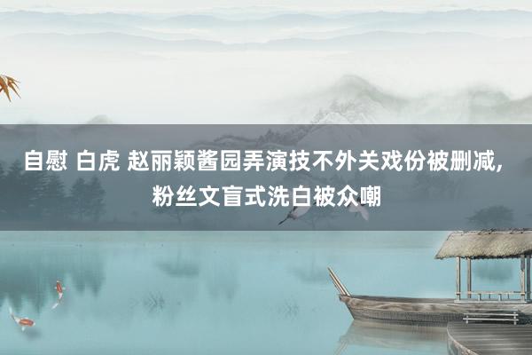 自慰 白虎 赵丽颖酱园弄演技不外关戏份被删减， 粉丝文盲式洗白被众嘲