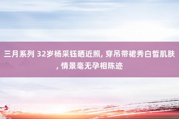 三月系列 32岁杨采钰晒近照， 穿吊带裙秀白皙肌肤， 情景毫无孕相陈迹