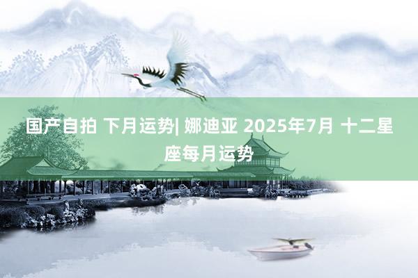 国产自拍 下月运势| 娜迪亚 2025年7月 十二星座每月运势