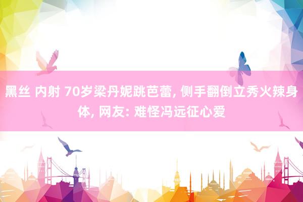 黑丝 内射 70岁梁丹妮跳芭蕾， 侧手翻倒立秀火辣身体， 网友: 难怪冯远征心爱