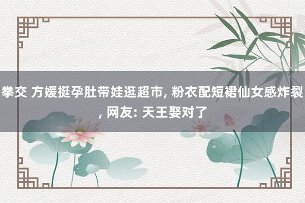 拳交 方媛挺孕肚带娃逛超市， 粉衣配短裙仙女感炸裂， 网友: 天王娶对了