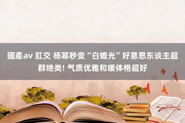 國產av 肛交 杨幂秒变“白蟾光”好意思东谈主超群绝类! 气质优雅和缓体格超好