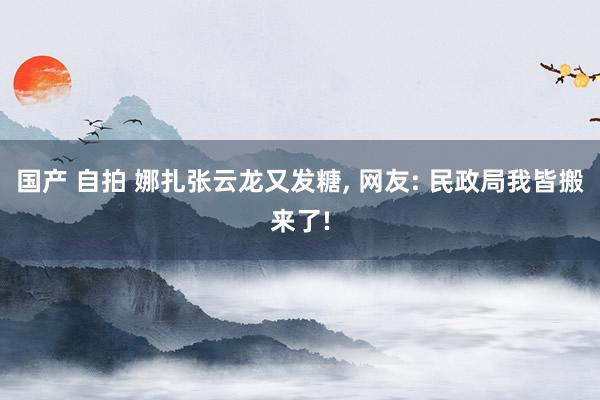 国产 自拍 娜扎张云龙又发糖， 网友: 民政局我皆搬来了!